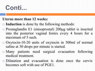 Conti...
Uterus more than 12 weeks:
 Induction is done by the following methods:
 Prostaglandin E1 (misoprostal) 200μg tablet is inserted
into the posterior vaginal fornix every 4 hours for a
maximum of 5 such.
 Oxytocin-10-20 units of oxytocin in 500ml of normal
saline at 30 drops per minute is started.
 Many patients need surgical evacuation following
medical treatment.
 Dilatation and evacuation is done once the cervix
becomes soft with use of PGE1.
 
