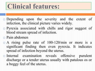 Clinical features:
 Depending upon the severity and the extent of
infection, the clinical picture varies widely.
 Pyrexia associated with chills and rigor suggest of
blood stream spread of infection.
 Pain abdomen
 A rising pulse rate of 100-120/min or more is a
significant finding then even pyrexia. It indicates
spread of infection beyond the uterus.
 Internal examination reveals offensive purulent
discharge or a tender uterus usually with patulous os or
a boggy feel of the uterus.
 