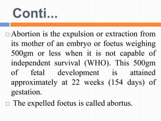 Conti...
 Abortion is the expulsion or extraction from
its mother of an embryo or foetus weighing
500gm or less when it is not capable of
independent survival (WHO). This 500gm
of fetal development is attained
approximately at 22 weeks (154 days) of
gestation.
 The expelled foetus is called abortus.
 