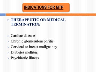  THERAPEUTIC OR MEDICAL
TERMINATION:
 Cardiac disease
 Chronic glomerulonephritis.
 Cervical or breast malignancy
 Diabetes mellitus
 Psychiatric illness
INDICATIONS FOR MTP
 