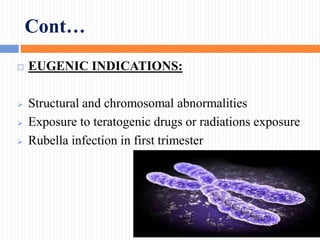 Cont…
 EUGENIC INDICATIONS:
 Structural and chromosomal abnormalities
 Exposure to teratogenic drugs or radiations exposure
 Rubella infection in first trimester
 