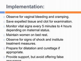 Implementation:
 Observe for vaginal bleeding and cramping.
 Save expelled tissue and clot for examination.
 Monitor vital signs every 5 minutes to 4 hours
depending on maternal status.
 Maintain women on bed rest.
 Observe for signs of shock and institute
treatment measures.
 Prepare for dilatation and curettage if
appropriate.
 Provide support, but avoid offering false
 