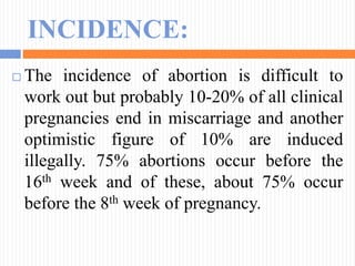 INCIDENCE:
 The incidence of abortion is difficult to
work out but probably 10-20% of all clinical
pregnancies end in miscarriage and another
optimistic figure of 10% are induced
illegally. 75% abortions occur before the
16th week and of these, about 75% occur
before the 8th week of pregnancy.
 