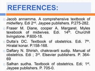 REFERENCES:
 Jacob annamma. A comprehensive textbook of
midwifery. Edi 2nd. Jaypee publishers. P.275-282.
 Fraser M. Diane, cooper A. Margaret. Myles
texebook of midwives. Edi. 14th. Churchill
livingstone. P.600-18.
 Dutta’s DC. Textbook of obstetrics. Edi. 7th.
Hiralal konar. P.158-168.
 Daftary N. Shirish, chakravarti sudip. Manual of
obstetrics. Edi ; 3rd. Elsevier publishers. P. 364-
69
 Salhan sudha. Textbook of obstetrics. Edi; 1st.
Jaypee publishers. P. 705-0.
 