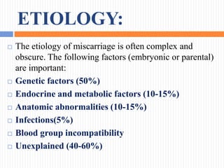 ETIOLOGY:
 The etiology of miscarriage is often complex and
obscure. The following factors (embryonic or parental)
are important:
 Genetic factors (50%)
 Endocrine and metabolic factors (10-15%)
 Anatomic abnormalities (10-15%)
 Infections(5%)
 Blood group incompatibility
 Unexplained (40-60%)
 