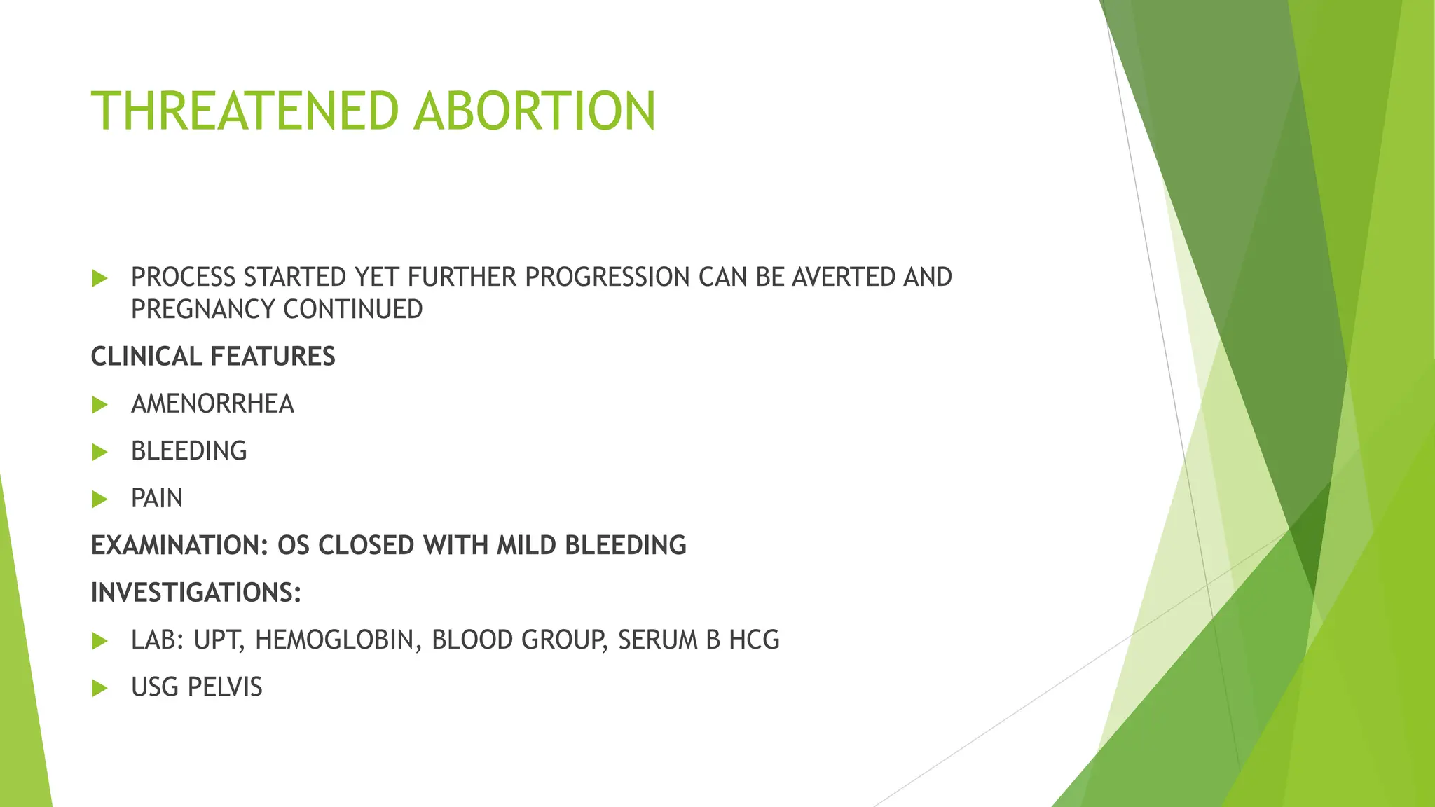 THREATENED ABORTION
 PROCESS STARTED YET FURTHER PROGRESSION CAN BE AVERTED AND
PREGNANCY CONTINUED
CLINICAL FEATURES
 AMENORRHEA
 BLEEDING
 PAIN
EXAMINATION: OS CLOSED WITH MILD BLEEDING
INVESTIGATIONS:
 LAB: UPT, HEMOGLOBIN, BLOOD GROUP, SERUM B HCG
 USG PELVIS
 