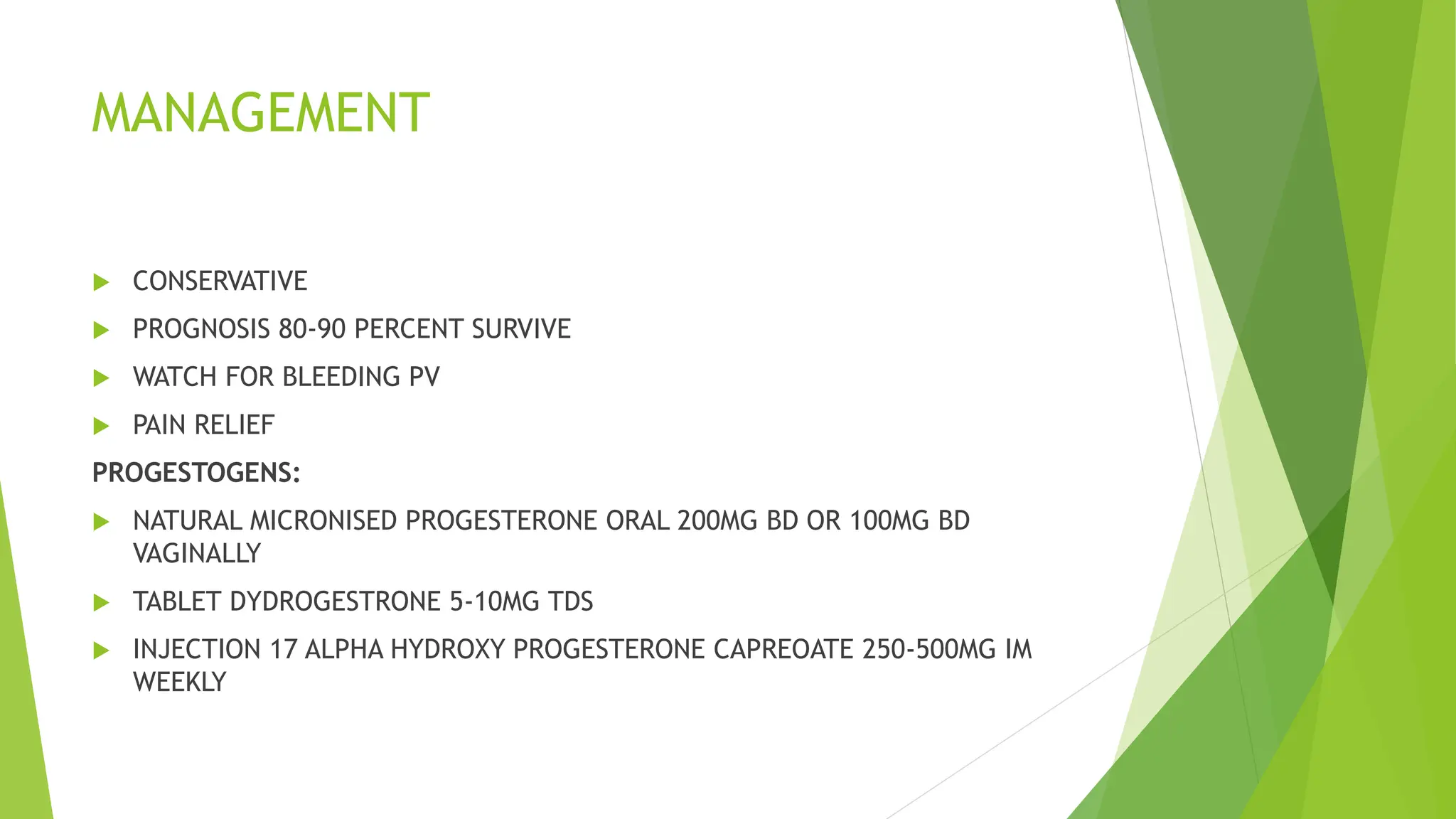 MANAGEMENT
 CONSERVATIVE
 PROGNOSIS 80-90 PERCENT SURVIVE
 WATCH FOR BLEEDING PV
 PAIN RELIEF
PROGESTOGENS:
 NATURAL MICRONISED PROGESTERONE ORAL 200MG BD OR 100MG BD
VAGINALLY
 TABLET DYDROGESTRONE 5-10MG TDS
 INJECTION 17 ALPHA HYDROXY PROGESTERONE CAPREOATE 250-500MG IM
WEEKLY
 