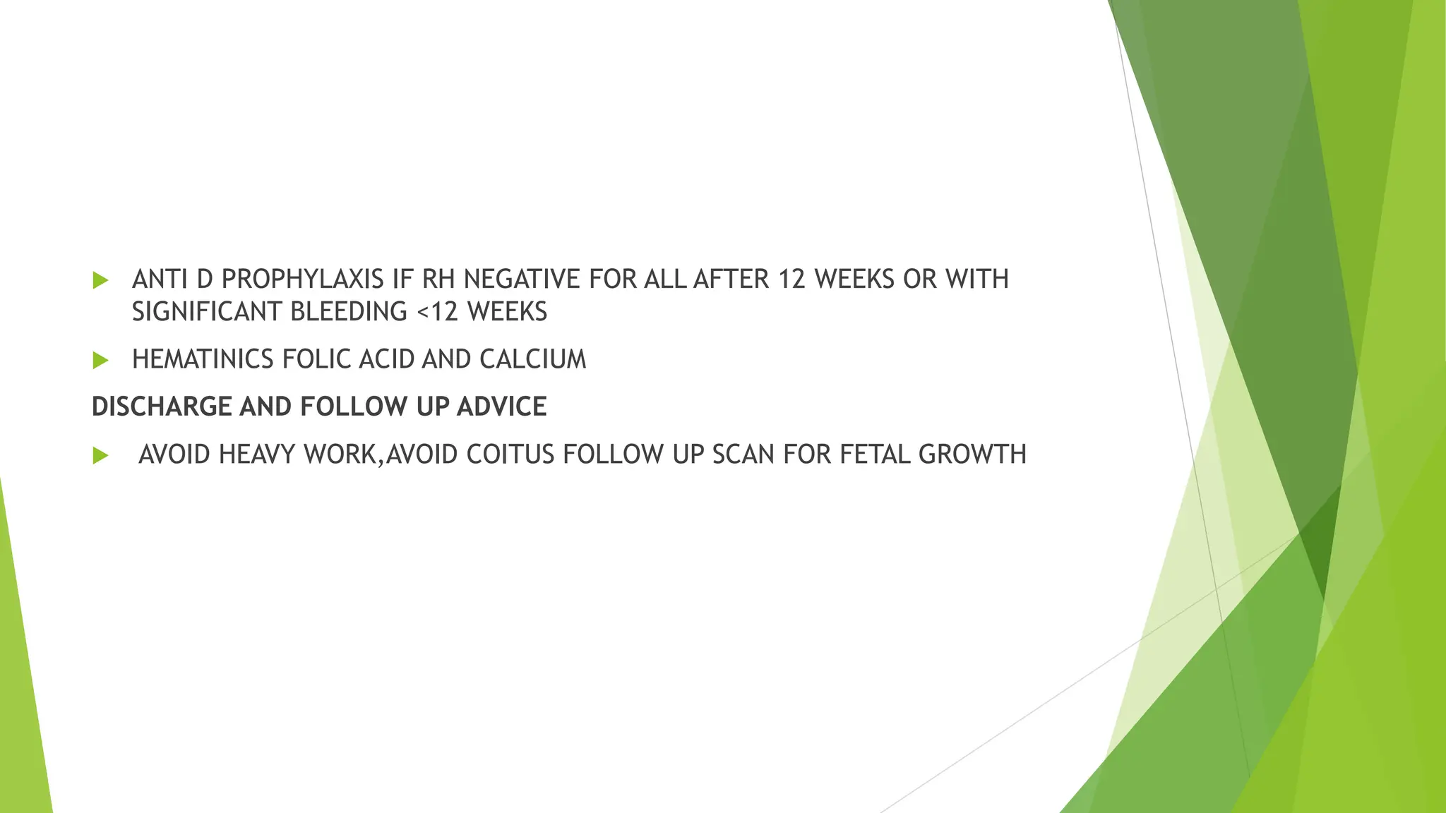  ANTI D PROPHYLAXIS IF RH NEGATIVE FOR ALL AFTER 12 WEEKS OR WITH
SIGNIFICANT BLEEDING <12 WEEKS
 HEMATINICS FOLIC ACID AND CALCIUM
DISCHARGE AND FOLLOW UP ADVICE
 AVOID HEAVY WORK,AVOID COITUS FOLLOW UP SCAN FOR FETAL GROWTH
 