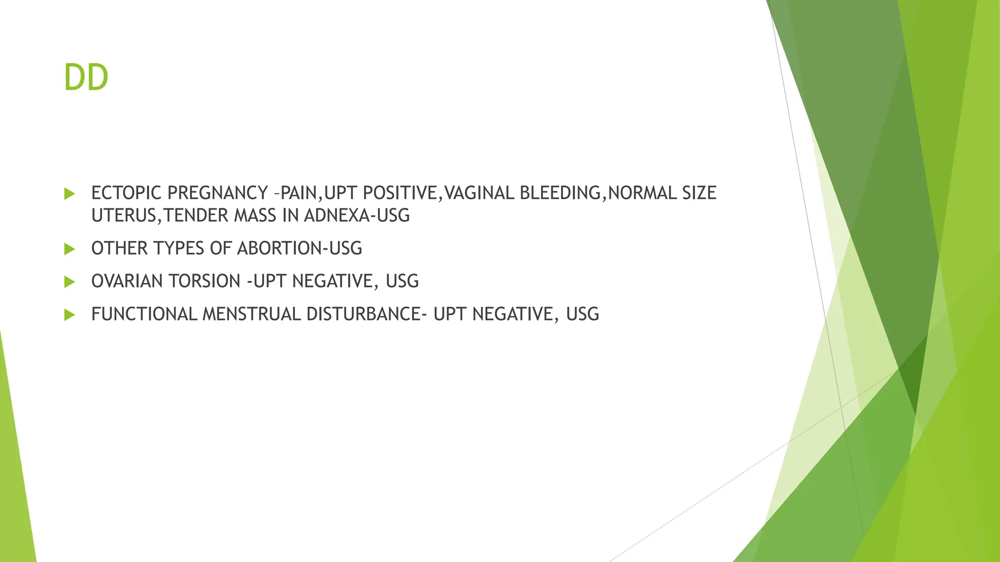 DD
 ECTOPIC PREGNANCY –PAIN,UPT POSITIVE,VAGINAL BLEEDING,NORMAL SIZE
UTERUS,TENDER MASS IN ADNEXA-USG
 OTHER TYPES OF ABORTION-USG
 OVARIAN TORSION -UPT NEGATIVE, USG
 FUNCTIONAL MENSTRUAL DISTURBANCE- UPT NEGATIVE, USG
 
