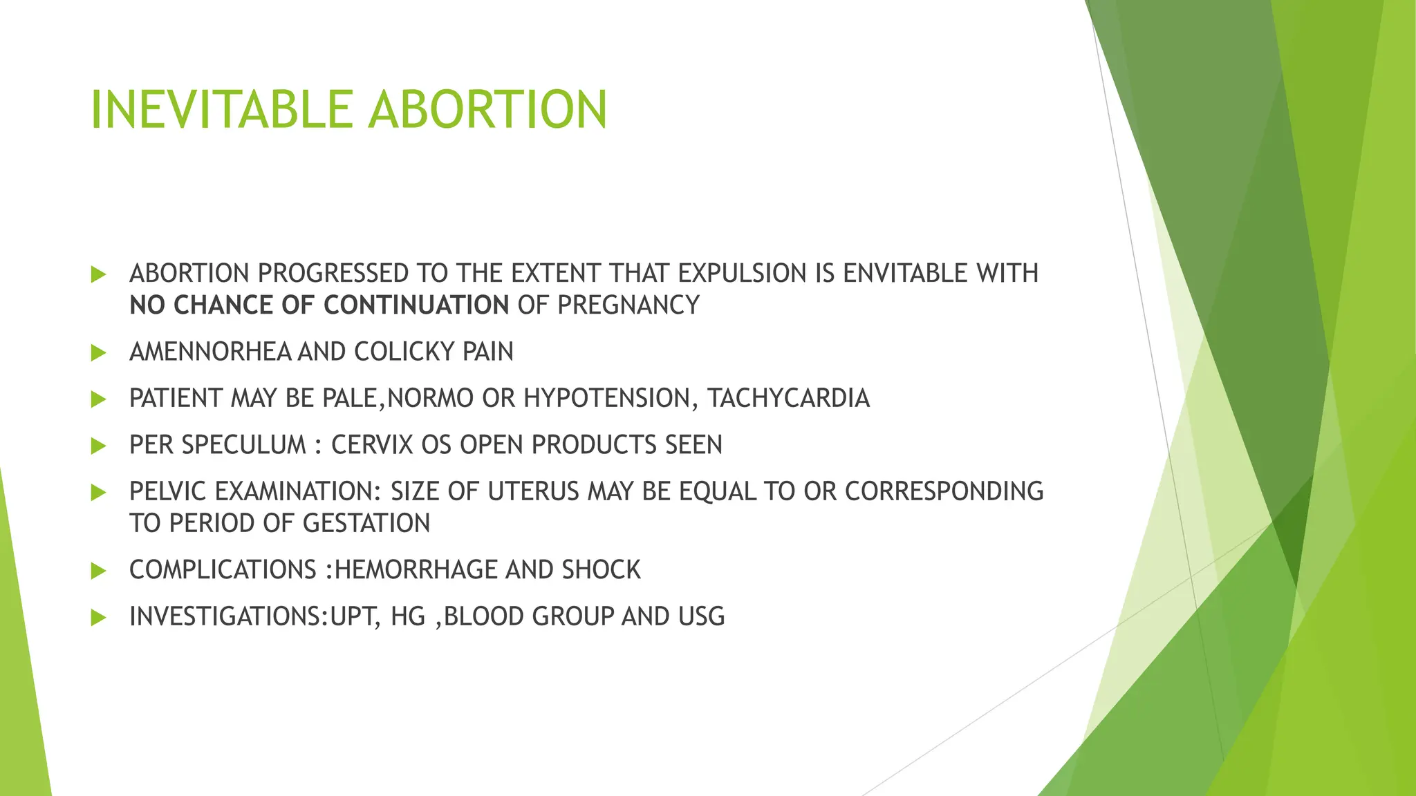 INEVITABLE ABORTION
 ABORTION PROGRESSED TO THE EXTENT THAT EXPULSION IS ENVITABLE WITH
NO CHANCE OF CONTINUATION OF PREGNANCY
 AMENNORHEA AND COLICKY PAIN
 PATIENT MAY BE PALE,NORMO OR HYPOTENSION, TACHYCARDIA
 PER SPECULUM : CERVIX OS OPEN PRODUCTS SEEN
 PELVIC EXAMINATION: SIZE OF UTERUS MAY BE EQUAL TO OR CORRESPONDING
TO PERIOD OF GESTATION
 COMPLICATIONS :HEMORRHAGE AND SHOCK
 INVESTIGATIONS:UPT, HG ,BLOOD GROUP AND USG
 