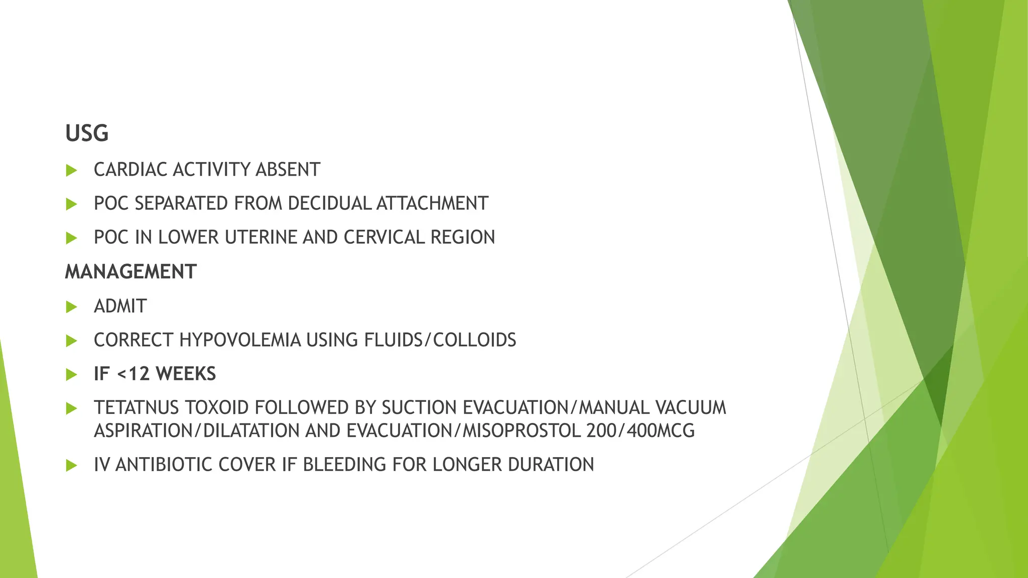 USG
 CARDIAC ACTIVITY ABSENT
 POC SEPARATED FROM DECIDUAL ATTACHMENT
 POC IN LOWER UTERINE AND CERVICAL REGION
MANAGEMENT
 ADMIT
 CORRECT HYPOVOLEMIA USING FLUIDS/COLLOIDS
 IF <12 WEEKS
 TETATNUS TOXOID FOLLOWED BY SUCTION EVACUATION/MANUAL VACUUM
ASPIRATION/DILATATION AND EVACUATION/MISOPROSTOL 200/400MCG
 IV ANTIBIOTIC COVER IF BLEEDING FOR LONGER DURATION
 