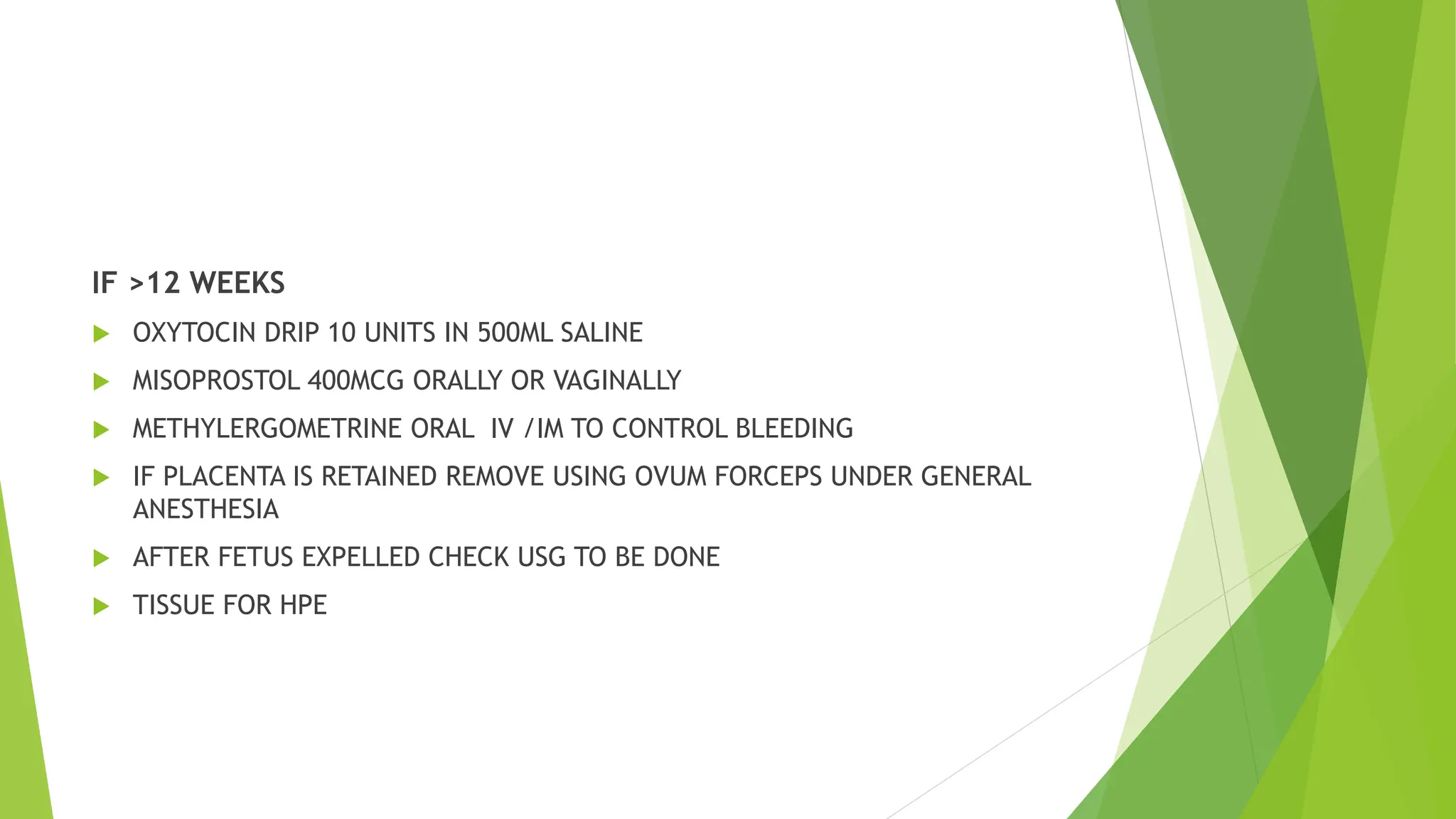 IF >12 WEEKS
 OXYTOCIN DRIP 10 UNITS IN 500ML SALINE
 MISOPROSTOL 400MCG ORALLY OR VAGINALLY
 METHYLERGOMETRINE ORAL IV /IM TO CONTROL BLEEDING
 IF PLACENTA IS RETAINED REMOVE USING OVUM FORCEPS UNDER GENERAL
ANESTHESIA
 AFTER FETUS EXPELLED CHECK USG TO BE DONE
 TISSUE FOR HPE
 