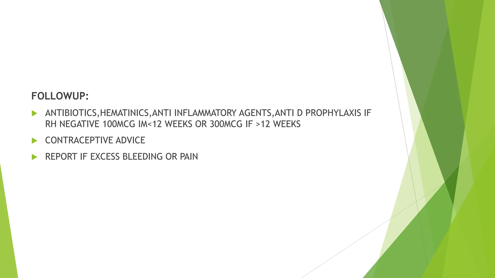 FOLLOWUP:
 ANTIBIOTICS,HEMATINICS,ANTI INFLAMMATORY AGENTS,ANTI D PROPHYLAXIS IF
RH NEGATIVE 100MCG IM<12 WEEKS OR 300MCG IF >12 WEEKS
 CONTRACEPTIVE ADVICE
 REPORT IF EXCESS BLEEDING OR PAIN
 