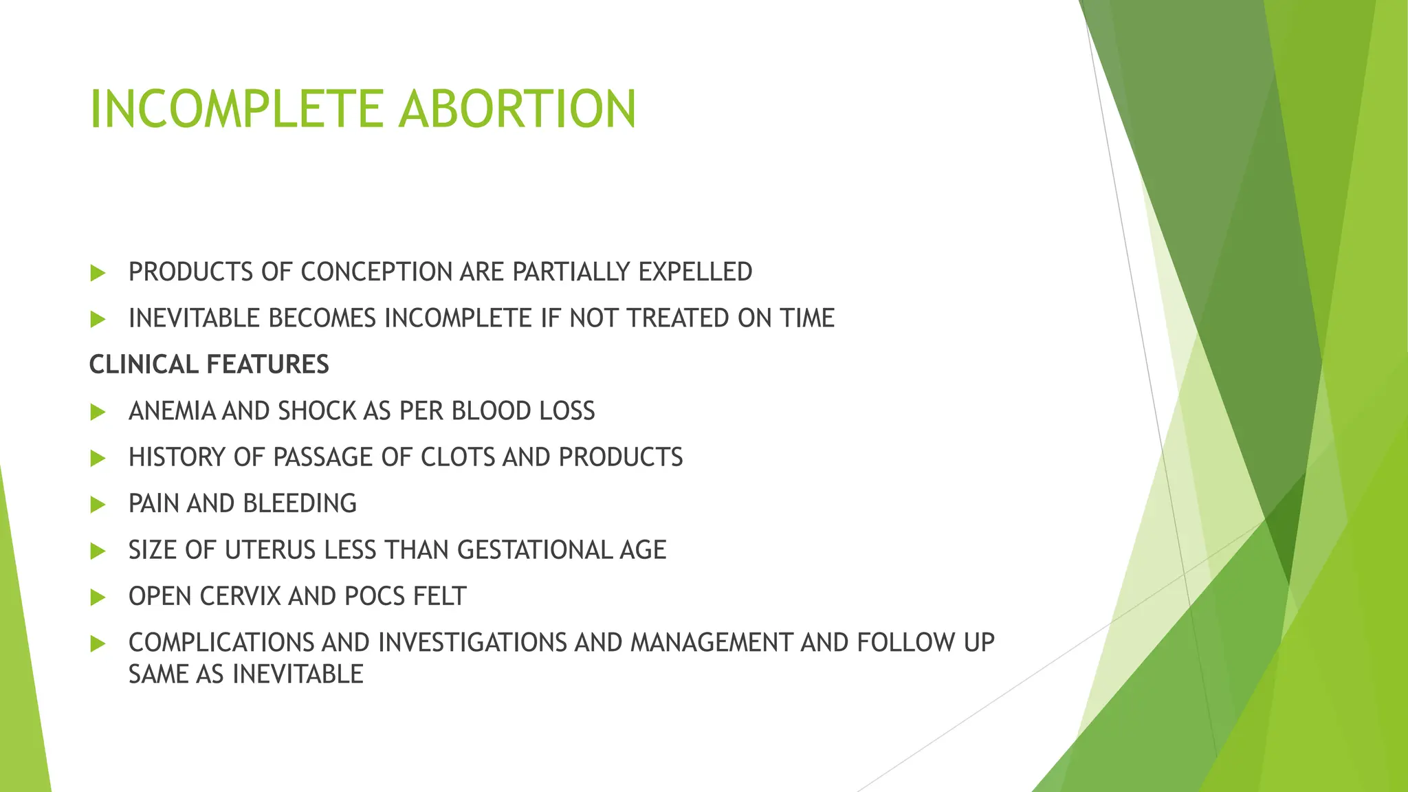 INCOMPLETE ABORTION
 PRODUCTS OF CONCEPTION ARE PARTIALLY EXPELLED
 INEVITABLE BECOMES INCOMPLETE IF NOT TREATED ON TIME
CLINICAL FEATURES
 ANEMIA AND SHOCK AS PER BLOOD LOSS
 HISTORY OF PASSAGE OF CLOTS AND PRODUCTS
 PAIN AND BLEEDING
 SIZE OF UTERUS LESS THAN GESTATIONAL AGE
 OPEN CERVIX AND POCS FELT
 COMPLICATIONS AND INVESTIGATIONS AND MANAGEMENT AND FOLLOW UP
SAME AS INEVITABLE
 