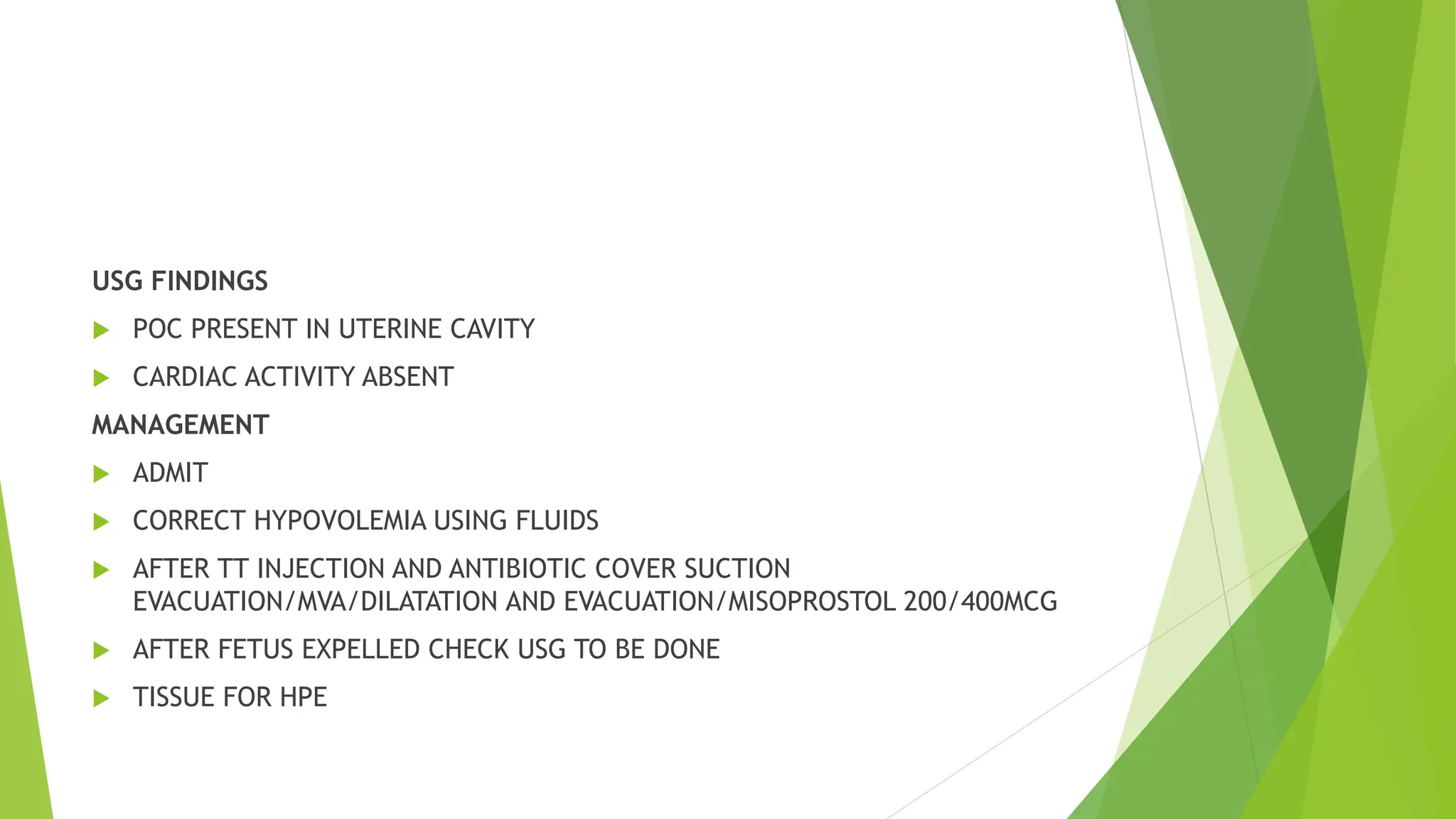 USG FINDINGS
 POC PRESENT IN UTERINE CAVITY
 CARDIAC ACTIVITY ABSENT
MANAGEMENT
 ADMIT
 CORRECT HYPOVOLEMIA USING FLUIDS
 AFTER TT INJECTION AND ANTIBIOTIC COVER SUCTION
EVACUATION/MVA/DILATATION AND EVACUATION/MISOPROSTOL 200/400MCG
 AFTER FETUS EXPELLED CHECK USG TO BE DONE
 TISSUE FOR HPE
 