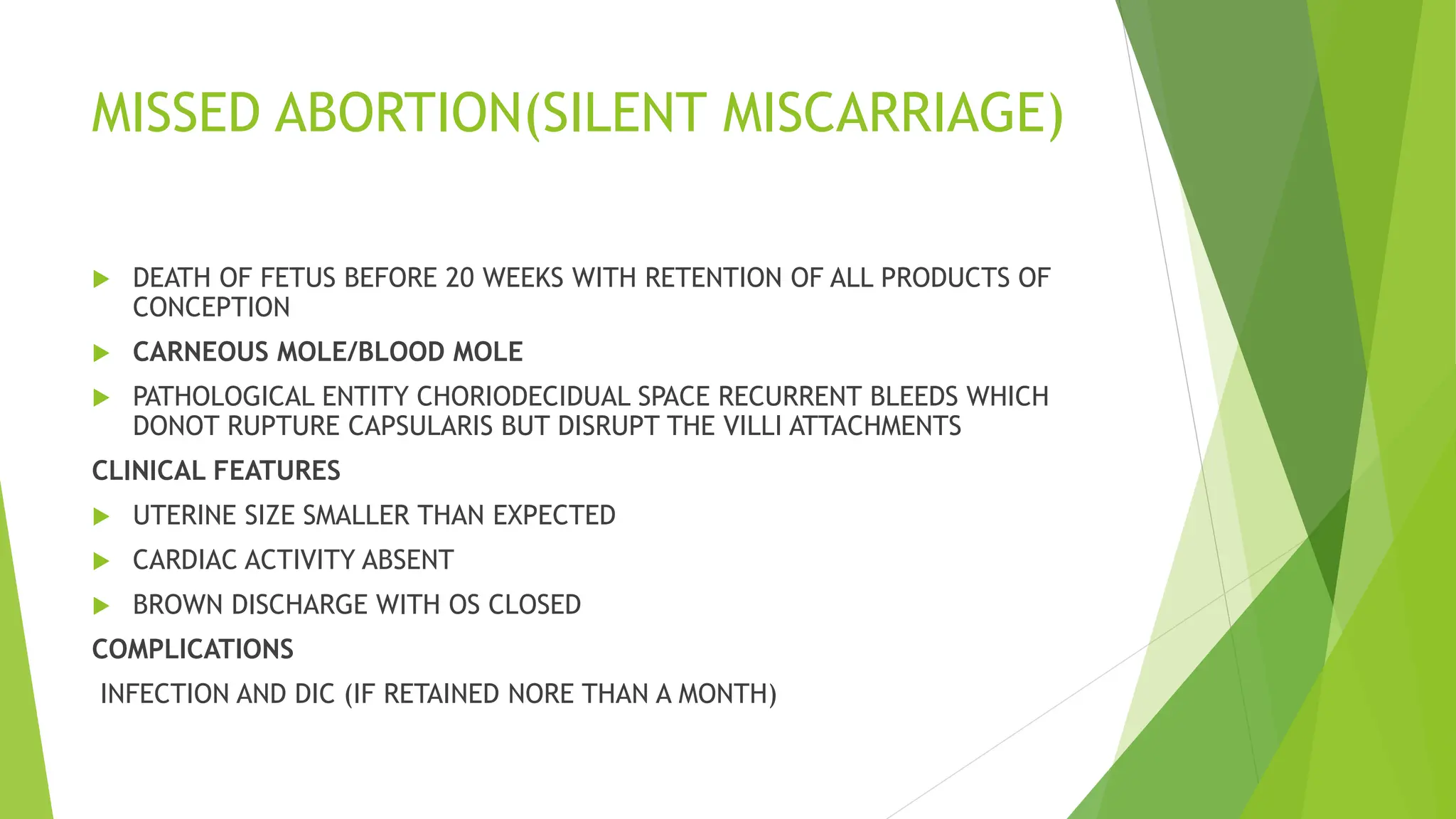 MISSED ABORTION(SILENT MISCARRIAGE)
 DEATH OF FETUS BEFORE 20 WEEKS WITH RETENTION OF ALL PRODUCTS OF
CONCEPTION
 CARNEOUS MOLE/BLOOD MOLE
 PATHOLOGICAL ENTITY CHORIODECIDUAL SPACE RECURRENT BLEEDS WHICH
DONOT RUPTURE CAPSULARIS BUT DISRUPT THE VILLI ATTACHMENTS
CLINICAL FEATURES
 UTERINE SIZE SMALLER THAN EXPECTED
 CARDIAC ACTIVITY ABSENT
 BROWN DISCHARGE WITH OS CLOSED
COMPLICATIONS
INFECTION AND DIC (IF RETAINED NORE THAN A MONTH)
 