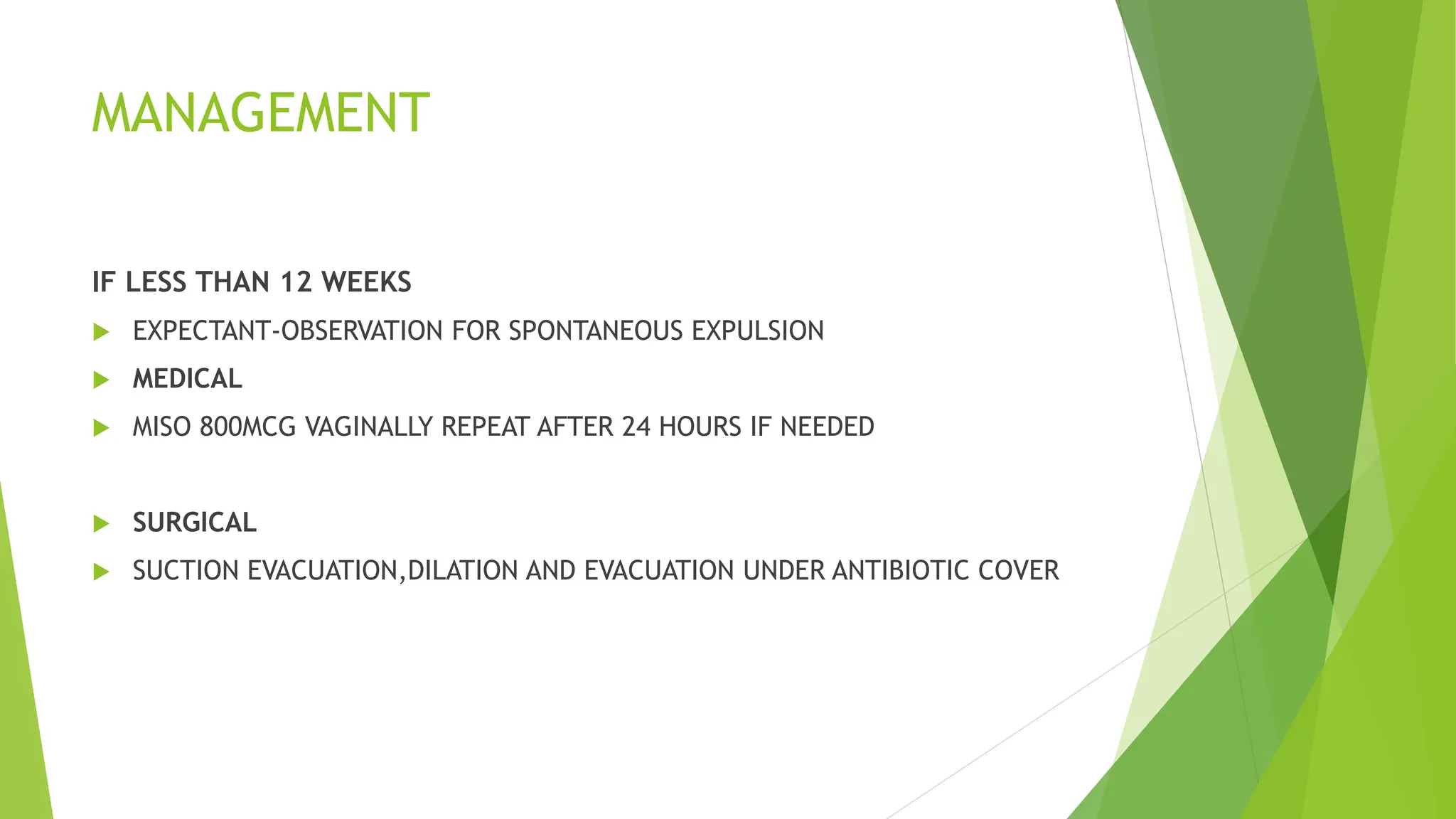 MANAGEMENT
IF LESS THAN 12 WEEKS
 EXPECTANT-OBSERVATION FOR SPONTANEOUS EXPULSION
 MEDICAL
 MISO 800MCG VAGINALLY REPEAT AFTER 24 HOURS IF NEEDED
 SURGICAL
 SUCTION EVACUATION,DILATION AND EVACUATION UNDER ANTIBIOTIC COVER
 