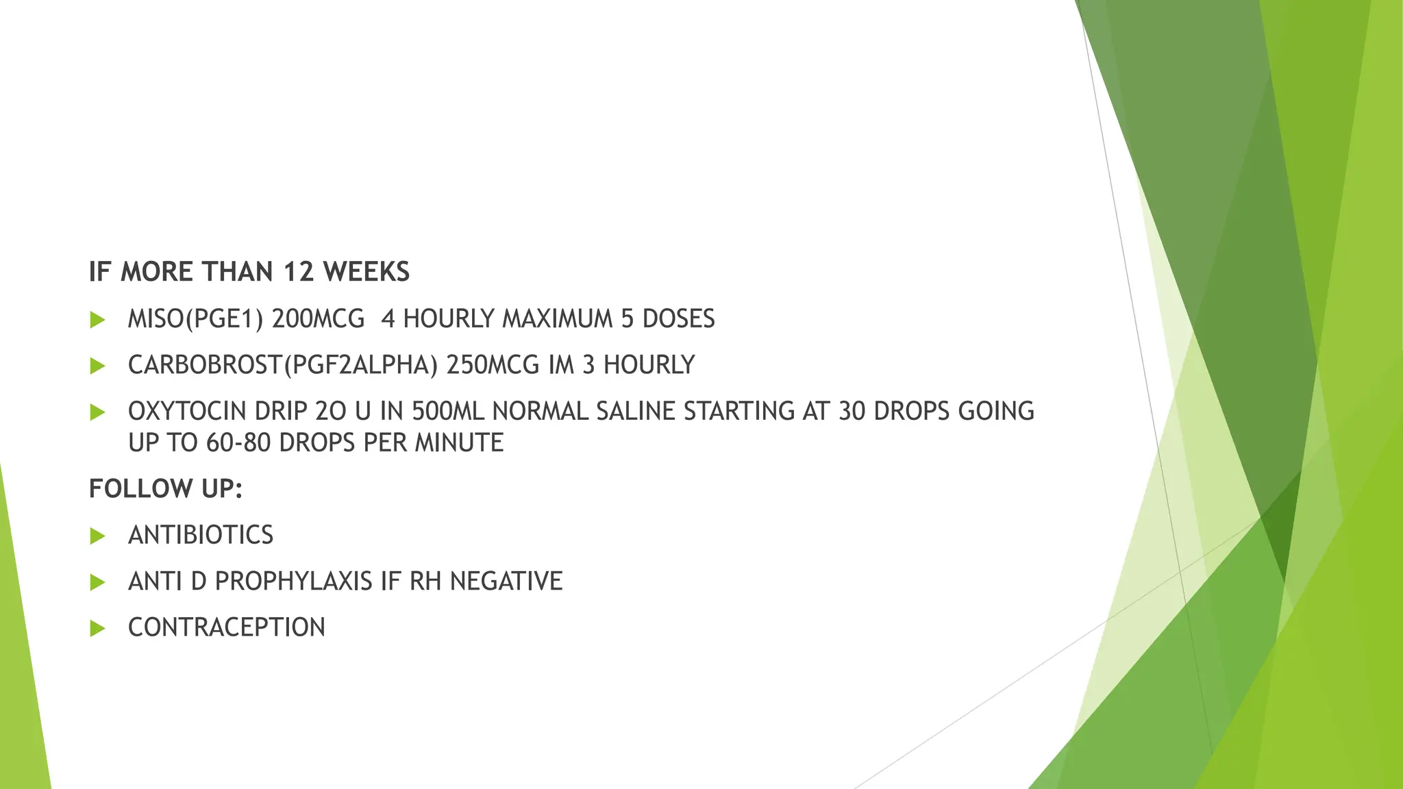 IF MORE THAN 12 WEEKS
 MISO(PGE1) 200MCG 4 HOURLY MAXIMUM 5 DOSES
 CARBOBROST(PGF2ALPHA) 250MCG IM 3 HOURLY
 OXYTOCIN DRIP 2O U IN 500ML NORMAL SALINE STARTING AT 30 DROPS GOING
UP TO 60-80 DROPS PER MINUTE
FOLLOW UP:
 ANTIBIOTICS
 ANTI D PROPHYLAXIS IF RH NEGATIVE
 CONTRACEPTION
 