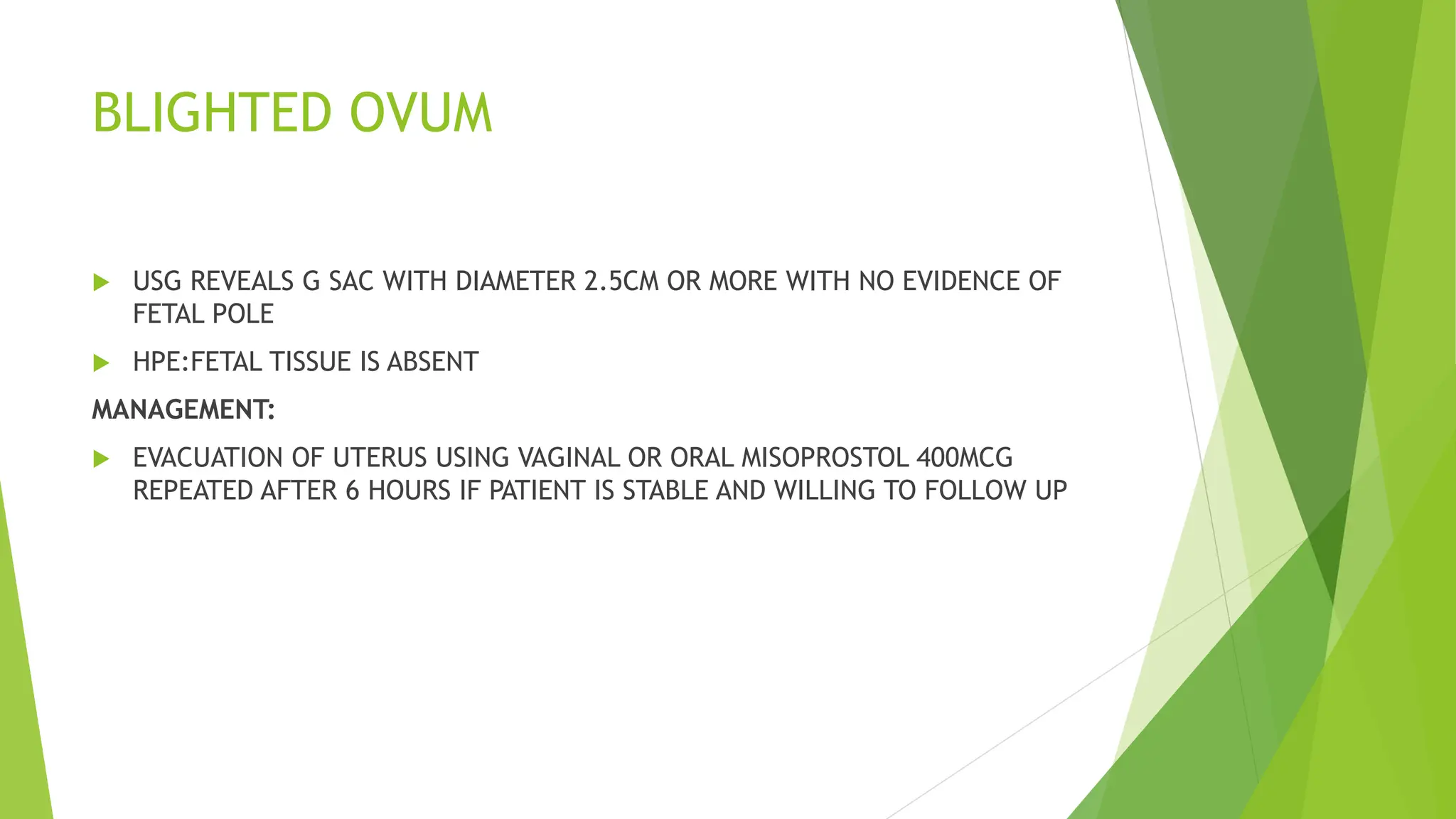 BLIGHTED OVUM
 USG REVEALS G SAC WITH DIAMETER 2.5CM OR MORE WITH NO EVIDENCE OF
FETAL POLE
 HPE:FETAL TISSUE IS ABSENT
MANAGEMENT:
 EVACUATION OF UTERUS USING VAGINAL OR ORAL MISOPROSTOL 400MCG
REPEATED AFTER 6 HOURS IF PATIENT IS STABLE AND WILLING TO FOLLOW UP
 