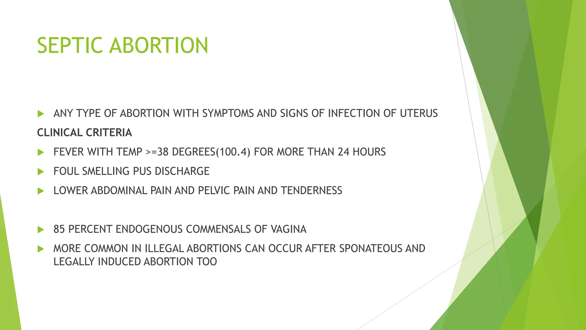 SEPTIC ABORTION
 ANY TYPE OF ABORTION WITH SYMPTOMS AND SIGNS OF INFECTION OF UTERUS
CLINICAL CRITERIA
 FEVER WITH TEMP >=38 DEGREES(100.4) FOR MORE THAN 24 HOURS
 FOUL SMELLING PUS DISCHARGE
 LOWER ABDOMINAL PAIN AND PELVIC PAIN AND TENDERNESS
 85 PERCENT ENDOGENOUS COMMENSALS OF VAGINA
 MORE COMMON IN ILLEGAL ABORTIONS CAN OCCUR AFTER SPONATEOUS AND
LEGALLY INDUCED ABORTION TOO
 