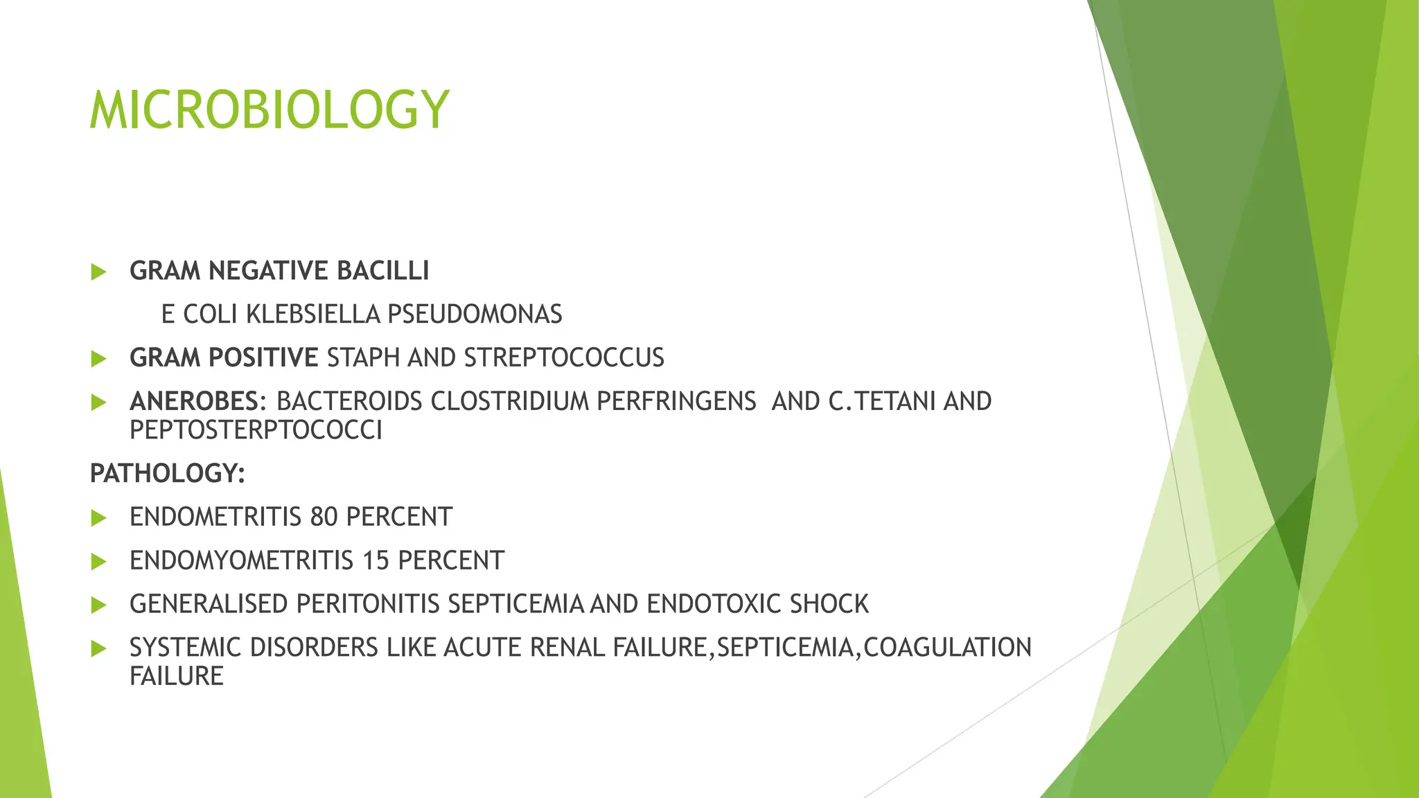 MICROBIOLOGY
 GRAM NEGATIVE BACILLI
E COLI KLEBSIELLA PSEUDOMONAS
 GRAM POSITIVE STAPH AND STREPTOCOCCUS
 ANEROBES: BACTEROIDS CLOSTRIDIUM PERFRINGENS AND C.TETANI AND
PEPTOSTERPTOCOCCI
PATHOLOGY:
 ENDOMETRITIS 80 PERCENT
 ENDOMYOMETRITIS 15 PERCENT
 GENERALISED PERITONITIS SEPTICEMIA AND ENDOTOXIC SHOCK
 SYSTEMIC DISORDERS LIKE ACUTE RENAL FAILURE,SEPTICEMIA,COAGULATION
FAILURE
 