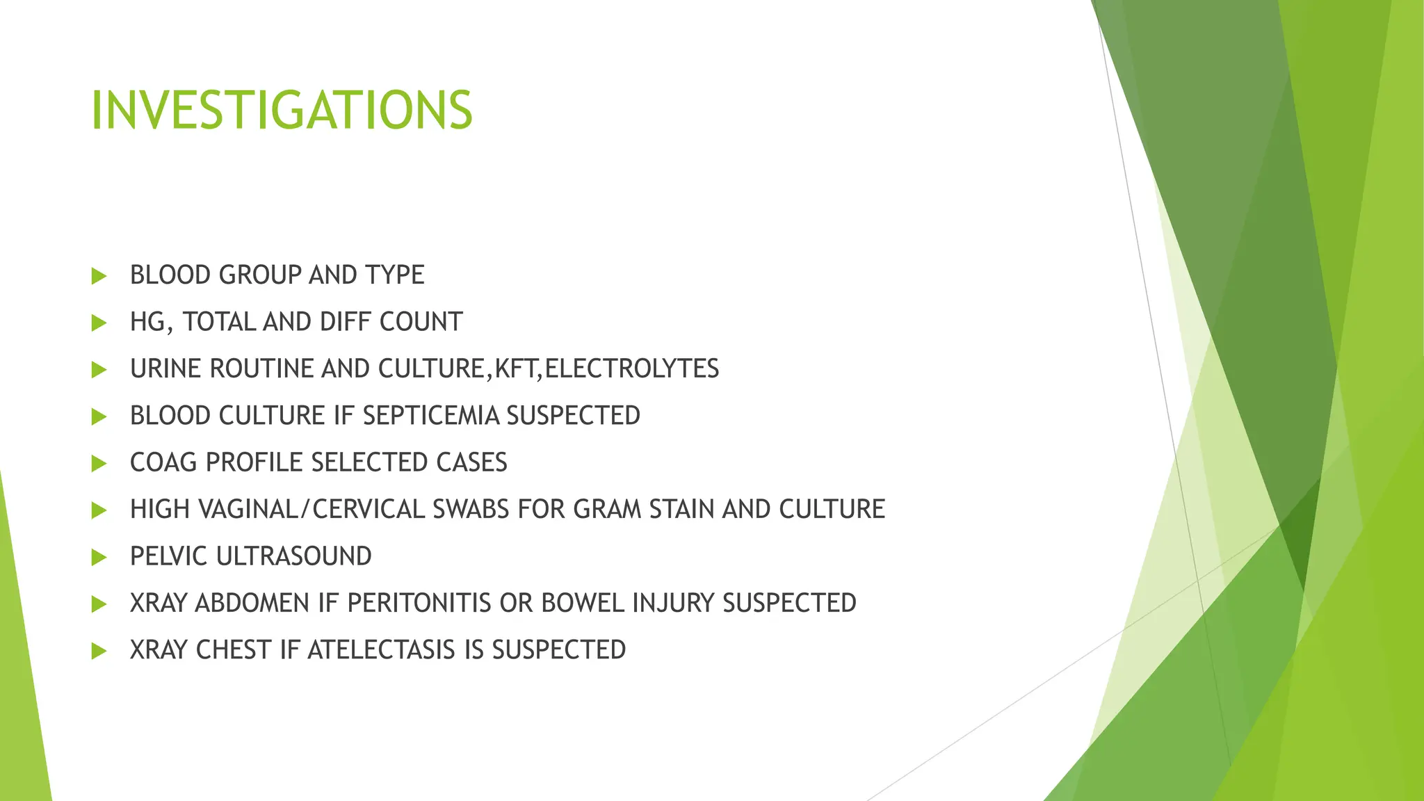 INVESTIGATIONS
 BLOOD GROUP AND TYPE
 HG, TOTAL AND DIFF COUNT
 URINE ROUTINE AND CULTURE,KFT,ELECTROLYTES
 BLOOD CULTURE IF SEPTICEMIA SUSPECTED
 COAG PROFILE SELECTED CASES
 HIGH VAGINAL/CERVICAL SWABS FOR GRAM STAIN AND CULTURE
 PELVIC ULTRASOUND
 XRAY ABDOMEN IF PERITONITIS OR BOWEL INJURY SUSPECTED
 XRAY CHEST IF ATELECTASIS IS SUSPECTED
 