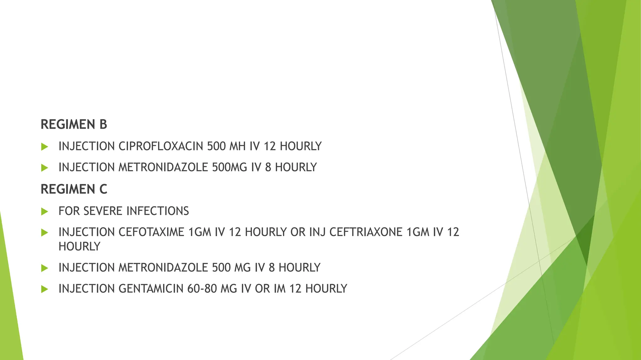 REGIMEN B
 INJECTION CIPROFLOXACIN 500 MH IV 12 HOURLY
 INJECTION METRONIDAZOLE 500MG IV 8 HOURLY
REGIMEN C
 FOR SEVERE INFECTIONS
 INJECTION CEFOTAXIME 1GM IV 12 HOURLY OR INJ CEFTRIAXONE 1GM IV 12
HOURLY
 INJECTION METRONIDAZOLE 500 MG IV 8 HOURLY
 INJECTION GENTAMICIN 60-80 MG IV OR IM 12 HOURLY
 