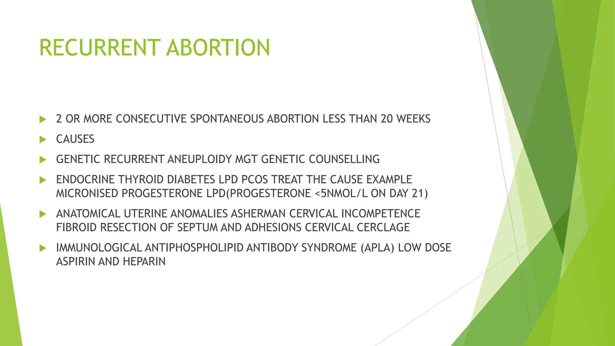 RECURRENT ABORTION
 2 OR MORE CONSECUTIVE SPONTANEOUS ABORTION LESS THAN 20 WEEKS
 CAUSES
 GENETIC RECURRENT ANEUPLOIDY MGT GENETIC COUNSELLING
 ENDOCRINE THYROID DIABETES LPD PCOS TREAT THE CAUSE EXAMPLE
MICRONISED PROGESTERONE LPD(PROGESTERONE <5NMOL/L ON DAY 21)
 ANATOMICAL UTERINE ANOMALIES ASHERMAN CERVICAL INCOMPETENCE
FIBROID RESECTION OF SEPTUM AND ADHESIONS CERVICAL CERCLAGE
 IMMUNOLOGICAL ANTIPHOSPHOLIPID ANTIBODY SYNDROME (APLA) LOW DOSE
ASPIRIN AND HEPARIN
 