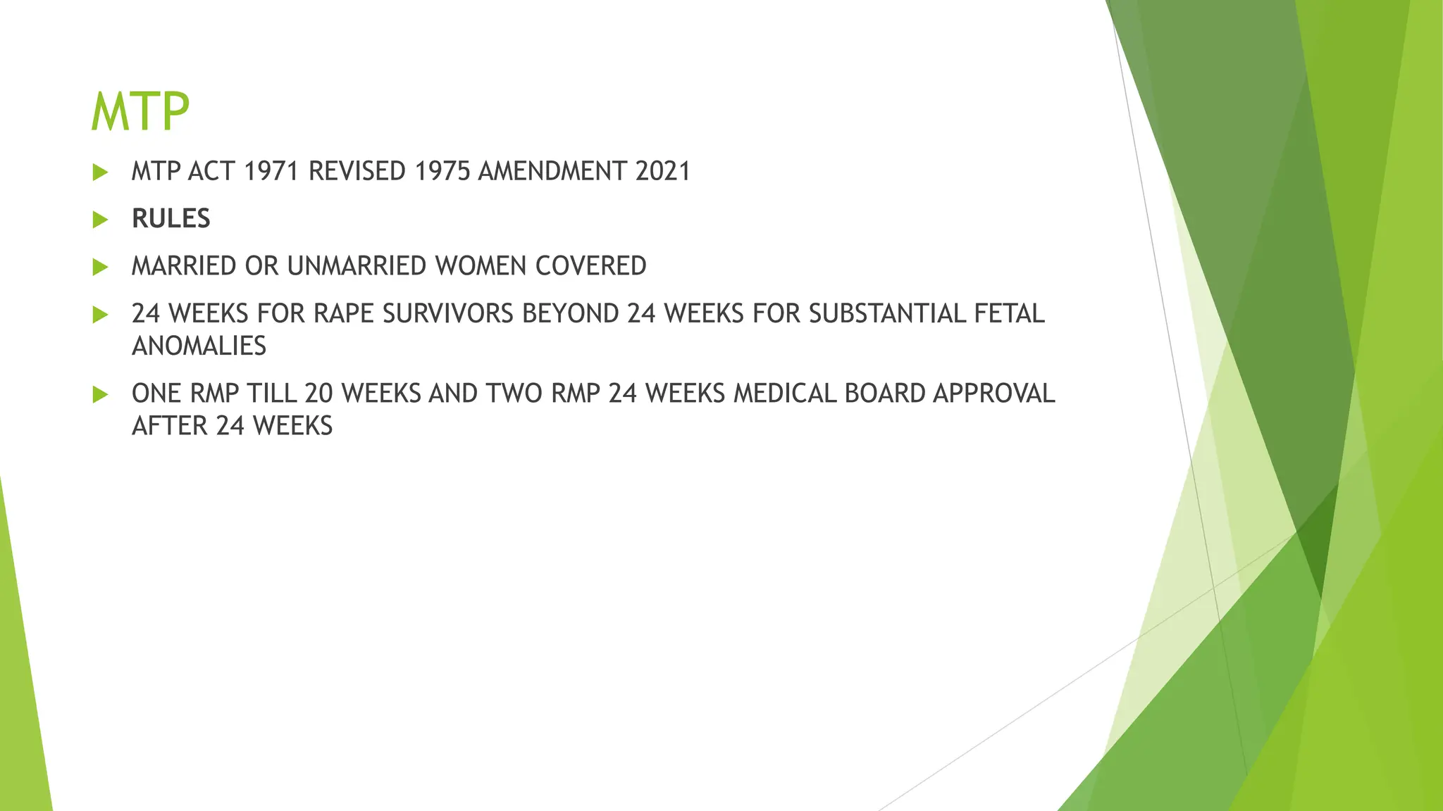 MTP
 MTP ACT 1971 REVISED 1975 AMENDMENT 2021
 RULES
 MARRIED OR UNMARRIED WOMEN COVERED
 24 WEEKS FOR RAPE SURVIVORS BEYOND 24 WEEKS FOR SUBSTANTIAL FETAL
ANOMALIES
 ONE RMP TILL 20 WEEKS AND TWO RMP 24 WEEKS MEDICAL BOARD APPROVAL
AFTER 24 WEEKS
 