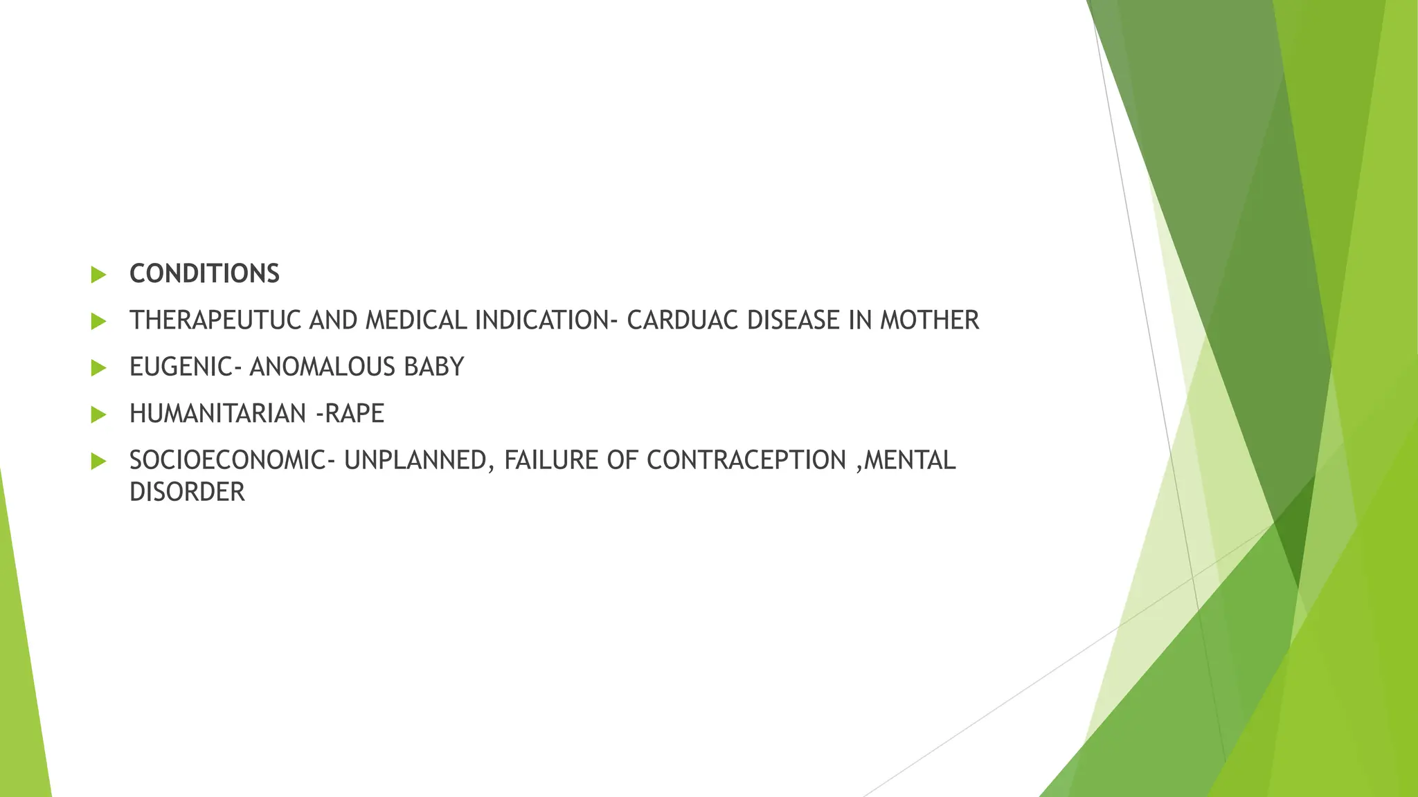  CONDITIONS
 THERAPEUTUC AND MEDICAL INDICATION- CARDUAC DISEASE IN MOTHER
 EUGENIC- ANOMALOUS BABY
 HUMANITARIAN -RAPE
 SOCIOECONOMIC- UNPLANNED, FAILURE OF CONTRACEPTION ,MENTAL
DISORDER
 