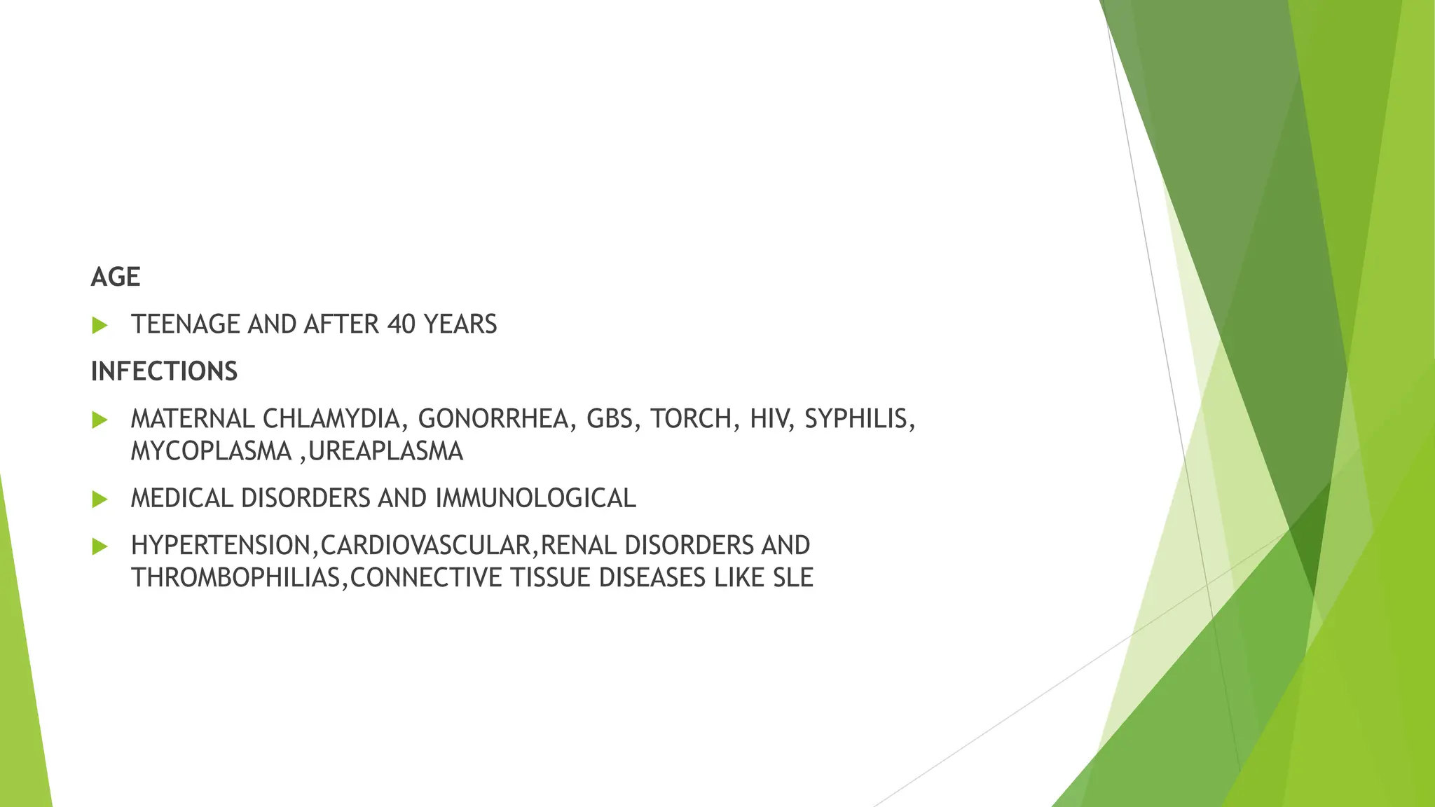 AGE
 TEENAGE AND AFTER 40 YEARS
INFECTIONS
 MATERNAL CHLAMYDIA, GONORRHEA, GBS, TORCH, HIV, SYPHILIS,
MYCOPLASMA ,UREAPLASMA
 MEDICAL DISORDERS AND IMMUNOLOGICAL
 HYPERTENSION,CARDIOVASCULAR,RENAL DISORDERS AND
THROMBOPHILIAS,CONNECTIVE TISSUE DISEASES LIKE SLE
 