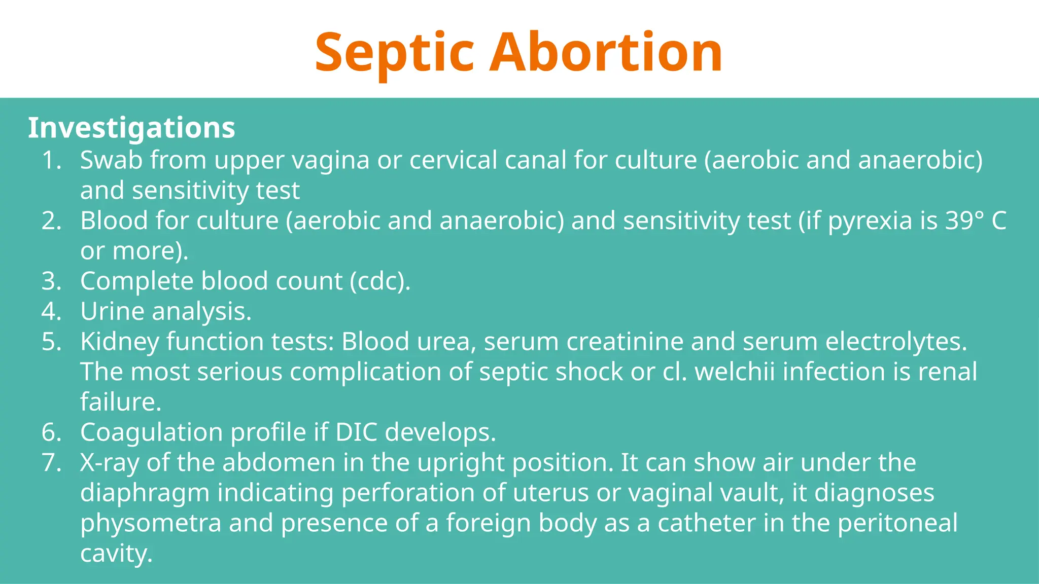 Septic Abortion
Investigations
1. Swab from upper vagina or cervical canal for culture (aerobic and anaerobic)
and sensitivity test
2. Blood for culture (aerobic and anaerobic) and sensitivity test (if pyrexia is 39° C
or more).
3. Complete blood count (cdc).
4. Urine analysis.
5. Kidney function tests: Blood urea, serum creatinine and serum electrolytes.
The most serious complication of septic shock or cl. welchii infection is renal
failure.
6. Coagulation profile if DIC develops.
7. X-ray of the abdomen in the upright position. It can show air under the
diaphragm indicating perforation of uterus or vaginal vault, it diagnoses
physometra and presence of a foreign body as a catheter in the peritoneal
cavity.
 