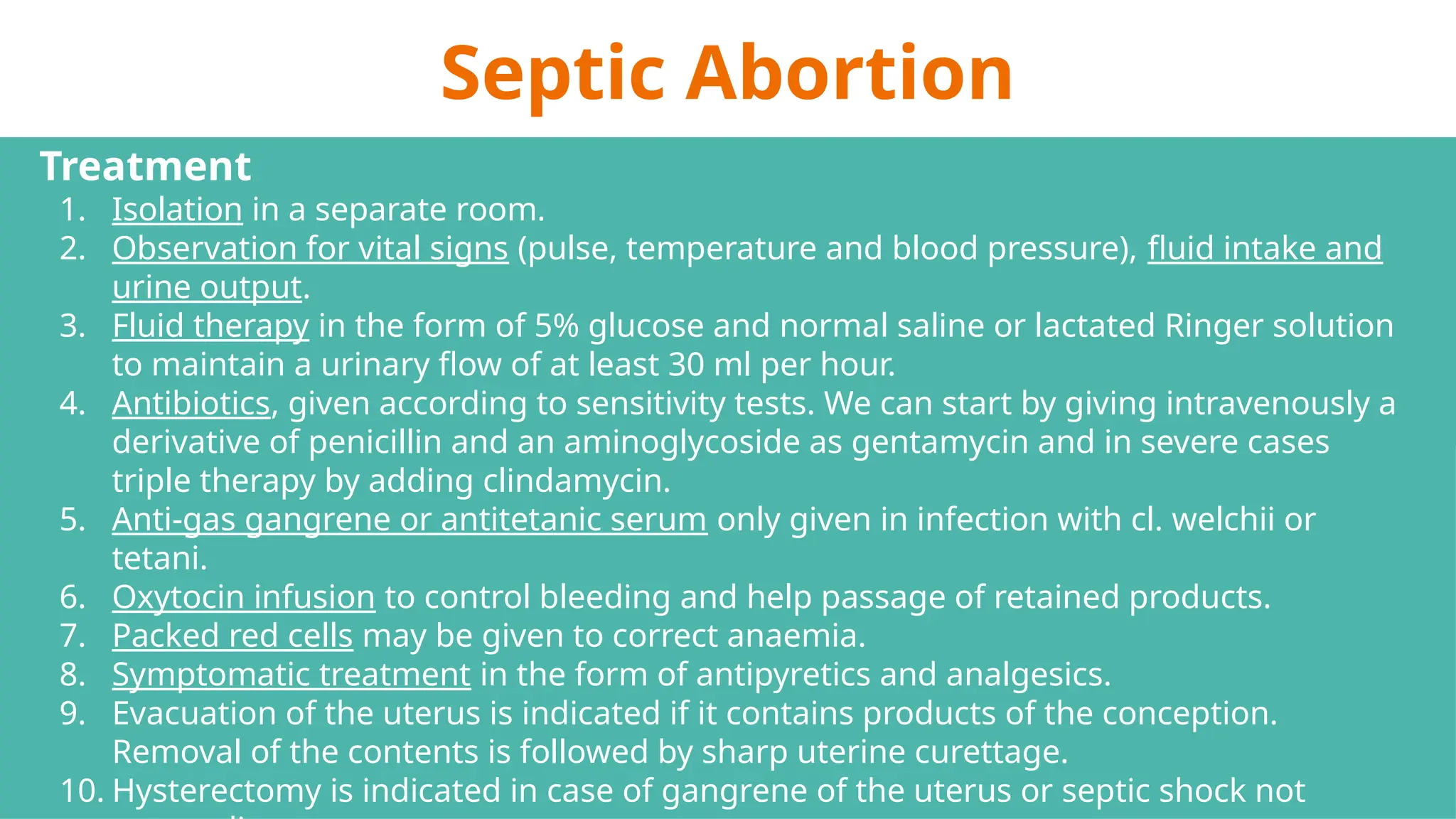 Septic Abortion
Treatment
1. Isolation in a separate room.
2. Observation for vital signs (pulse, temperature and blood pressure), fluid intake and
urine output.
3. Fluid therapy in the form of 5% glucose and normal saline or lactated Ringer solution
to maintain a urinary flow of at least 30 ml per hour.
4. Antibiotics, given according to sensitivity tests. We can start by giving intravenously a
derivative of penicillin and an aminoglycoside as gentamycin and in severe cases
triple therapy by adding clindamycin.
5. Anti-gas gangrene or antitetanic serum only given in infection with cl. welchii or
tetani.
6. Oxytocin infusion to control bleeding and help passage of retained products.
7. Packed red cells may be given to correct anaemia.
8. Symptomatic treatment in the form of antipyretics and analgesics.
9. Evacuation of the uterus is indicated if it contains products of the conception.
Removal of the contents is followed by sharp uterine curettage.
10. Hysterectomy is indicated in case of gangrene of the uterus or septic shock not
 