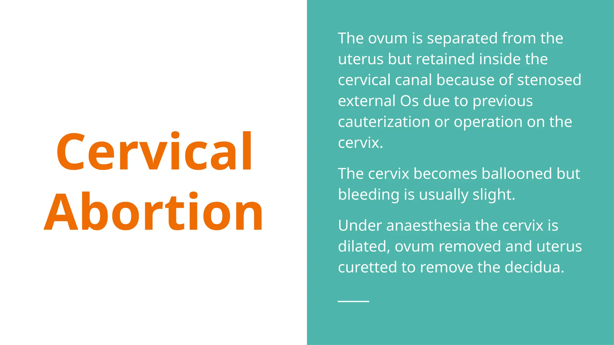 Cervical
Abortion
The ovum is separated from the
uterus but retained inside the
cervical canal because of stenosed
external Os due to previous
cauterization or operation on the
cervix.
The cervix becomes ballooned but
bleeding is usually slight.
Under anaesthesia the cervix is
dilated, ovum removed and uterus
curetted to remove the decidua.
 