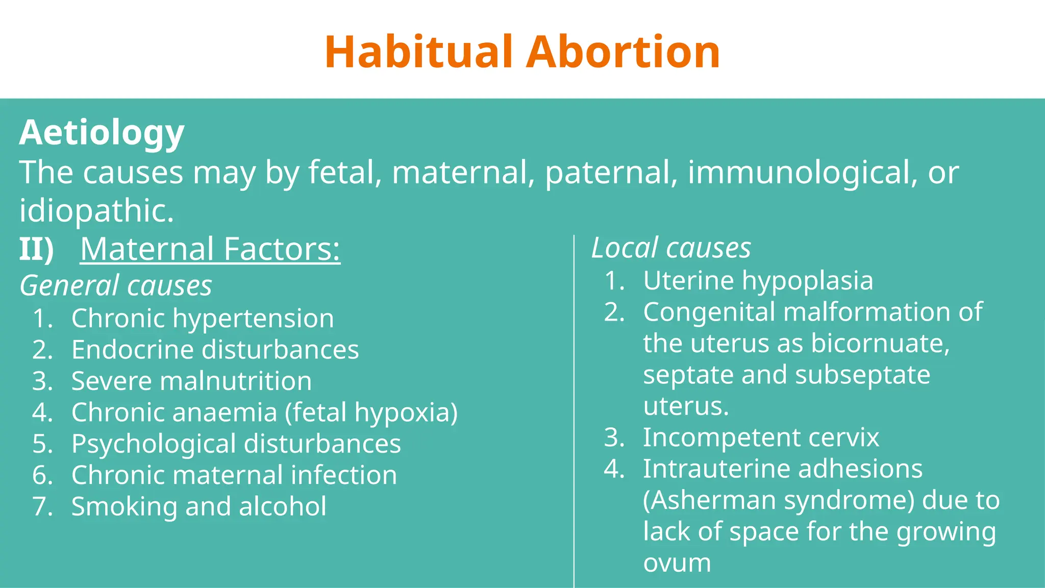 Habitual Abortion
Aetiology
The causes may by fetal, maternal, paternal, immunological, or
idiopathic.
II) Maternal Factors:
General causes
1. Chronic hypertension
2. Endocrine disturbances
3. Severe malnutrition
4. Chronic anaemia (fetal hypoxia)
5. Psychological disturbances
6. Chronic maternal infection
7. Smoking and alcohol
Local causes
1. Uterine hypoplasia
2. Congenital malformation of
the uterus as bicornuate,
septate and subseptate
uterus.
3. Incompetent cervix
4. Intrauterine adhesions
(Asherman syndrome) due to
lack of space for the growing
ovum
 