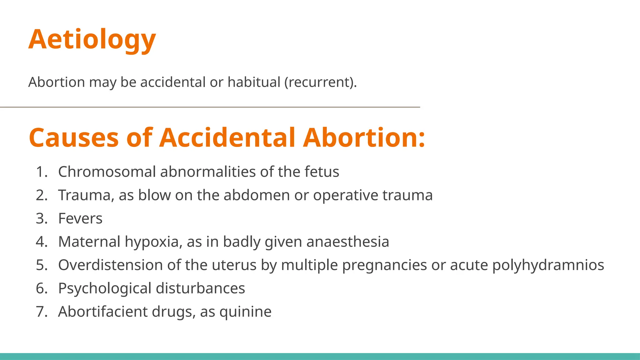 Aetiology
Abortion may be accidental or habitual (recurrent).
Causes of Accidental Abortion:
1. Chromosomal abnormalities of the fetus
2. Trauma, as blow on the abdomen or operative trauma
3. Fevers
4. Maternal hypoxia, as in badly given anaesthesia
5. Overdistension of the uterus by multiple pregnancies or acute polyhydramnios
6. Psychological disturbances
7. Abortifacient drugs, as quinine
 