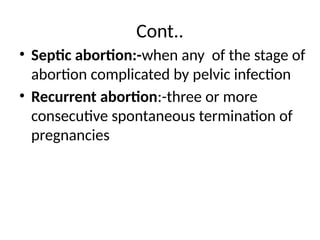 Cont..
• Septic abortion:-when any of the stage of
abortion complicated by pelvic infection
• Recurrent abortion:-three or more
consecutive spontaneous termination of
pregnancies
 