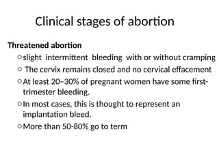 Clinical stages of abortion
Threatened abortion
oslight intermittent bleeding with or without cramping
o The cervix remains closed and no cervical effacement
oAt least 20–30% of pregnant women have some first-
trimester bleeding.
oIn most cases, this is thought to represent an
implantation bleed.
oMore than 50-80% go to term
 
