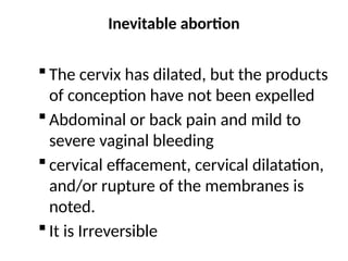Inevitable abortion
 The cervix has dilated, but the products
of conception have not been expelled
 Abdominal or back pain and mild to
severe vaginal bleeding
 cervical effacement, cervical dilatation,
and/or rupture of the membranes is
noted.
 It is Irreversible
 