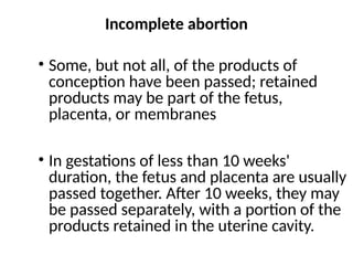 Incomplete abortion
• Some, but not all, of the products of
conception have been passed; retained
products may be part of the fetus,
placenta, or membranes
• In gestations of less than 10 weeks'
duration, the fetus and placenta are usually
passed together. After 10 weeks, they may
be passed separately, with a portion of the
products retained in the uterine cavity.
 