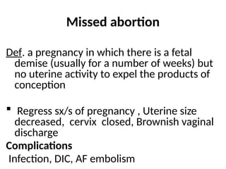 Missed abortion
Def. a pregnancy in which there is a fetal
demise (usually for a number of weeks) but
no uterine activity to expel the products of
conception
 Regress sx/s of pregnancy , Uterine size
decreased, cervix closed, Brownish vaginal
discharge
Complications
Infection, DIC, AF embolism
 