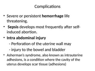 Complications
• Severe or persistent hemorrhage life
threatening.
• Sepsis develops most frequently after self-
induced abortion.
• Intra abdominal injury
- Perforation of the uterine wall may
- injury to the bowel and bladder
• Asherman’s syndrome, also known as intrauterine
adhesions, is a condition where the cavity of the
uterus develops scar tissue (adhesions)
 