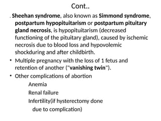 Cont..
. Sheehan syndrome, also known as Simmond syndrome,
postpartum hypopituitarism or postpartum pituitary
gland necrosis, is hypopituitarism (decreased
functioning of the pituitary gland), caused by ischemic
necrosis due to blood loss and hypovolemic
shockduring and after childbirth.
• Multiple pregnancy with the loss of 1 fetus and
retention of another ("vanishing twin").
• Other complications of abortion
Anemia
Renal failure
Infertility(if hysterectomy done
due to complication)
 