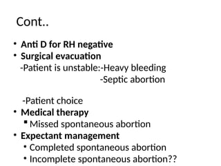 Cont..
• Anti D for RH negative
• Surgical evacuation
-Patient is unstable:-Heavy bleeding
-Septic abortion
-Patient choice
• Medical therapy
 Missed spontaneous abortion
• Expectant management
• Completed spontaneous abortion
• Incomplete spontaneous abortion??
 