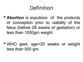 Definition
 Abortion is expulsion of the products
of conception prior to viability of the
fetus (before 28 weeks of gestation) or
less than 1000gm weight
 WHO gest. age<20 weeks or weight
less than 500 gm.
 