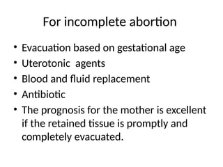 For incomplete abortion
• Evacuation based on gestational age
• Uterotonic agents
• Blood and fluid replacement
• Antibiotic
• The prognosis for the mother is excellent
if the retained tissue is promptly and
completely evacuated.
 