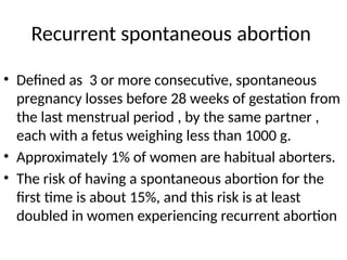 Recurrent spontaneous abortion
• Defined as 3 or more consecutive, spontaneous
pregnancy losses before 28 weeks of gestation from
the last menstrual period , by the same partner ,
each with a fetus weighing less than 1000 g.
• Approximately 1% of women are habitual aborters.
• The risk of having a spontaneous abortion for the
first time is about 15%, and this risk is at least
doubled in women experiencing recurrent abortion
 