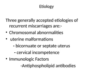 Etiology
Three generally accepted etiologies of
recurrent miscarriages are:-
• Chromosomal abnormalities
• uterine malformations
- bicornuate or septate uterus
- cervical incompetence
• Immunologic Factors
-Antiphospholipid antibodies
 
