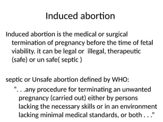 Induced abortion
Induced abortion is the medical or surgical
termination of pregnancy before the time of fetal
viability. it can be legal or illegal, therapeutic
(safe) or un safe( septic )
septic or Unsafe abortion defined by WHO:
“. . .any procedure for terminating an unwanted
pregnancy (carried out) either by persons
lacking the necessary skills or in an environment
lacking minimal medical standards, or both . . .”
 