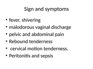 Sign and symptoms
• fever, shivering
• malodorous vaginal discharge
• pelvic and abdominal pain
• Rebound tenderness
• cervical motion tenderness.
• Peritonitis and sepsis
 